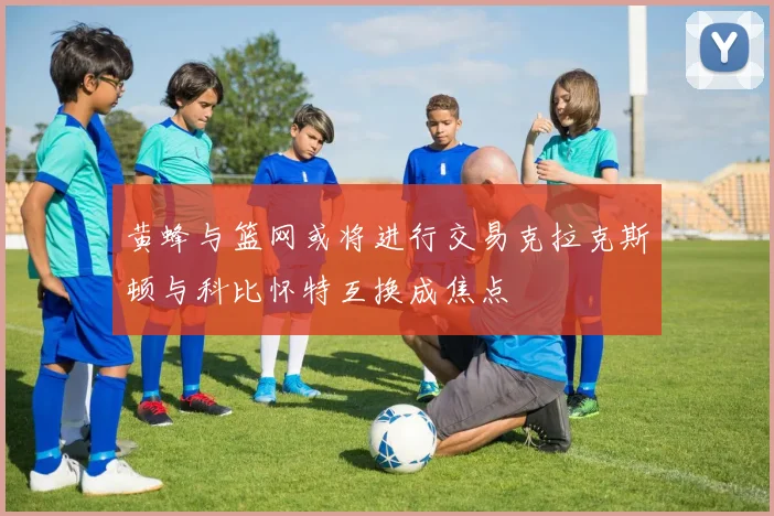 黄蜂与篮网或将进行交易克拉克斯顿与科比怀特互换成焦点