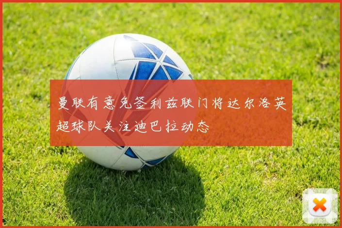 曼联有意免签利兹联门将达尔洛英超球队关注迪巴拉动态