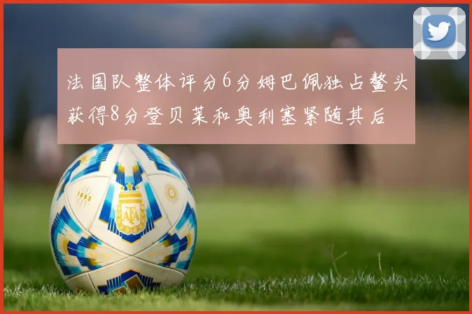 法国队整体评分6分姆巴佩独占鳌头获得8分登贝莱和奥利塞紧随其后