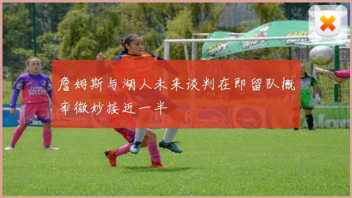 詹姆斯与湖人未来谈判在即留队概率微妙接近一半