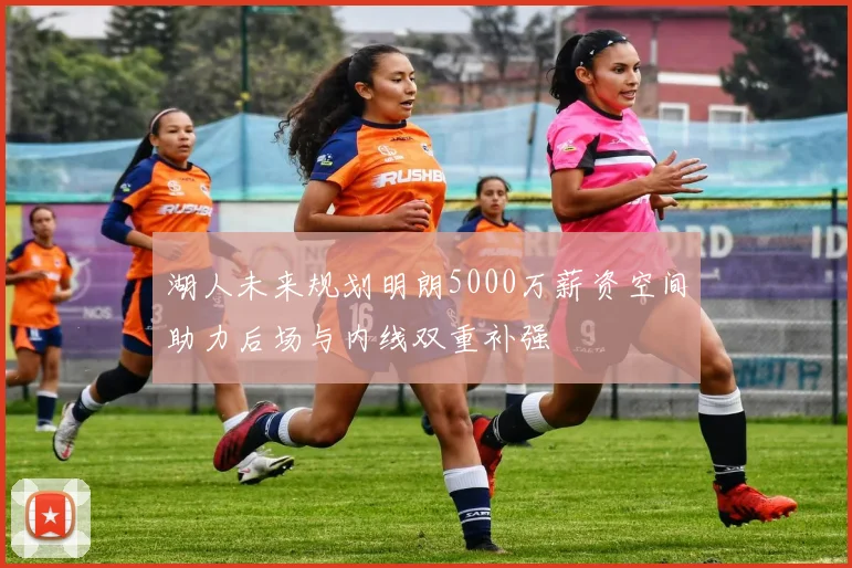 湖人未来规划明朗5000万薪资空间助力后场与内线双重补强