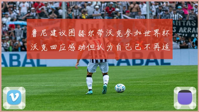 鲁尼建议图赫尔带沃克参加世界杯沃克回应感动但认为自己已不再适合
