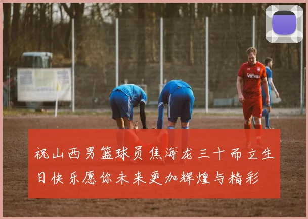 祝山西男篮球员焦海龙三十而立生日快乐愿你未来更加辉煌与精彩