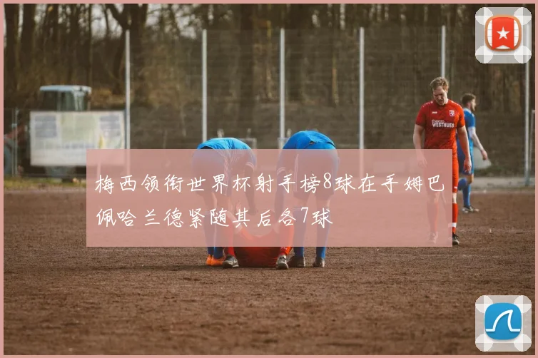 梅西领衔世界杯射手榜8球在手姆巴佩哈兰德紧随其后各7球