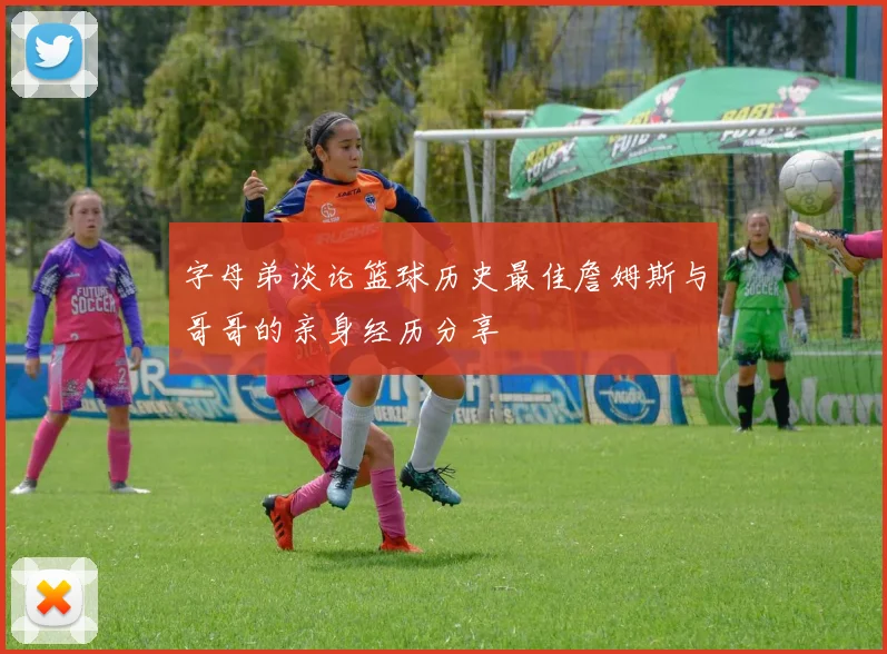 字母弟谈论篮球历史最佳詹姆斯与哥哥的亲身经历分享