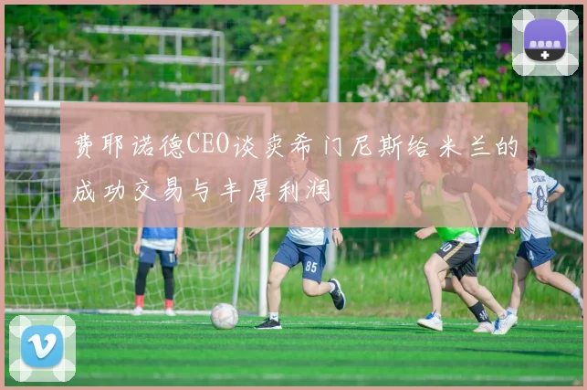 费耶诺德CEO谈卖希门尼斯给米兰的成功交易与丰厚利润