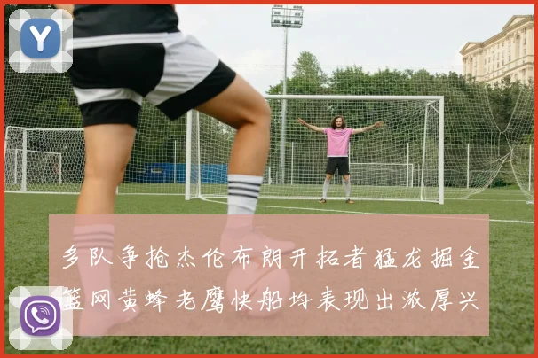 多队争抢杰伦布朗开拓者猛龙掘金篮网黄蜂老鹰快船均表现出浓厚兴趣