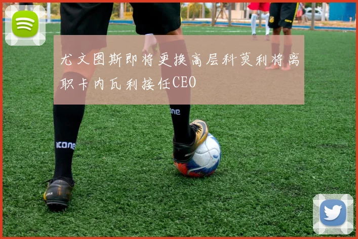 尤文图斯即将更换高层科莫利将离职卡内瓦利接任CEO