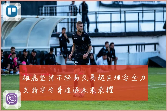 雄鹿坚持不轻易交易超巨理念全力支持字母哥追逐未来荣耀