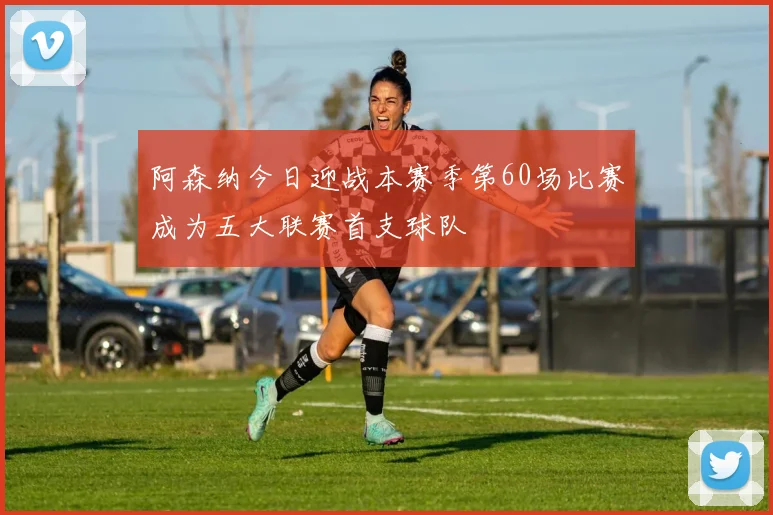 阿森纳今日迎战本赛季第60场比赛成为五大联赛首支球队