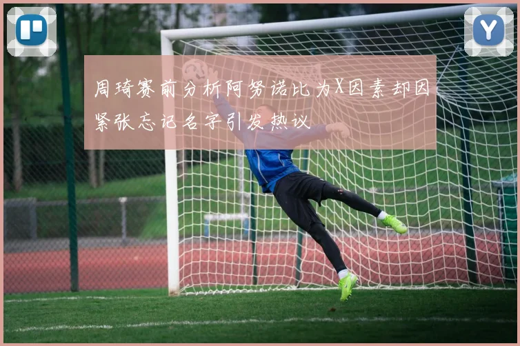 周琦赛前分析阿努诺比为X因素却因紧张忘记名字引发热议