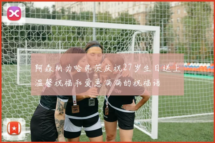 阿森纳为哈弗茨庆祝27岁生日送上温馨祝福和爱意满满的祝福语