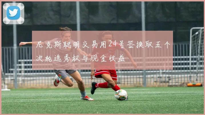尼克斯聪明交易用24号签换取五个次轮选秀权与现金收益