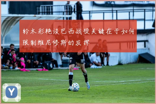 铃木彩艳谈巴西战役关键在于如何限制维尼修斯的发挥