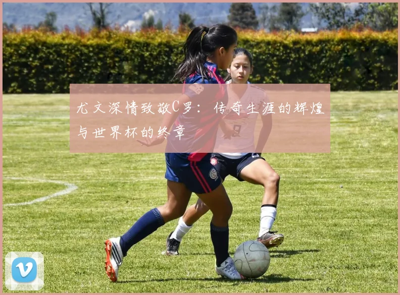 尤文深情致敬C罗：传奇生涯的辉煌与世界杯的终章