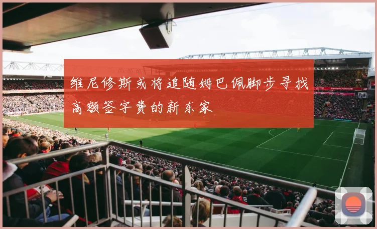 维尼修斯或将追随姆巴佩脚步寻找高额签字费的新东家